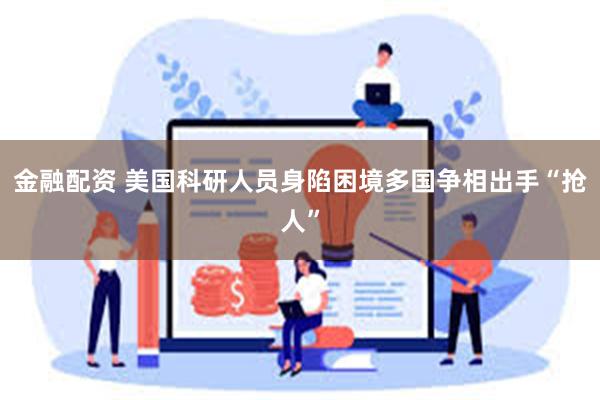 金融配资 美国科研人员身陷困境　多国争相出手“抢人”