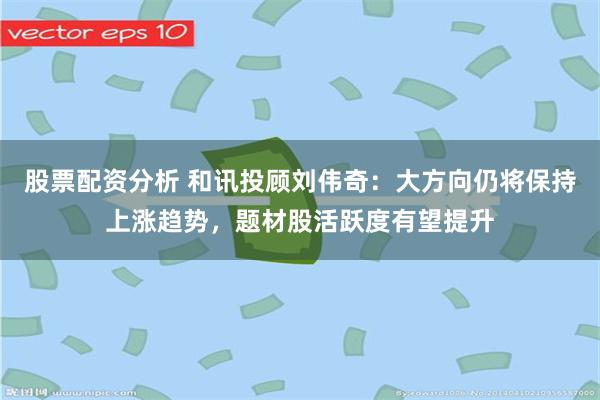 股票配资分析 和讯投顾刘伟奇：大方向仍将保持上涨趋势，题材股活跃度有望提升