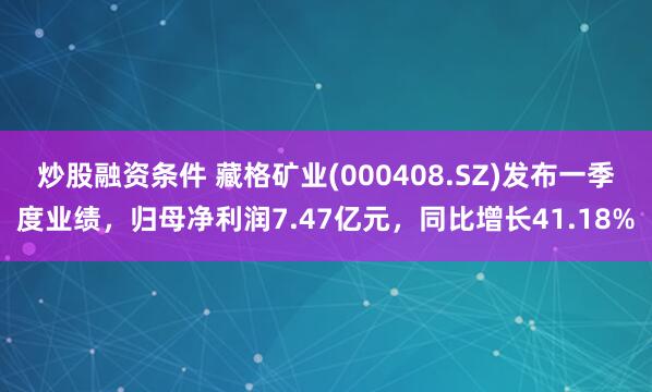 炒股融资条件 藏格矿业(000408.SZ)发布一季度业绩，归母净利润7.47亿元，同比增长41.18%