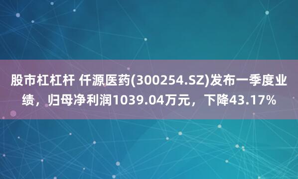 股市杠杠杆 仟源医药(300254.SZ)发布一季度业绩，归母净利润1039.04万元，下降43.17%