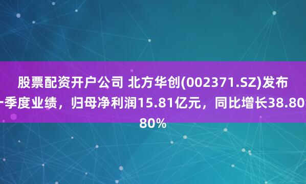 股票配资开户公司 北方华创(002371.SZ)发布一季度业绩，归母净利润15.81亿元，同比增长38.80%