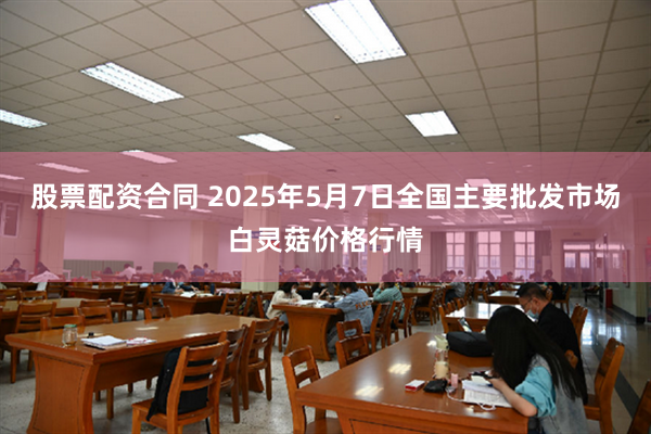 股票配资合同 2025年5月7日全国主要批发市场白灵菇价格行情