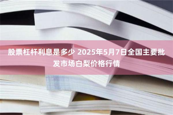 股票杠杆利息是多少 2025年5月7日全国主要批发市场白梨价格行情