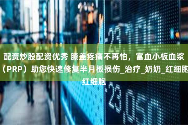 配资炒股配资优秀 膝盖疼痛不再怕，富血小板血浆（PRP）助您快速修复半月板损伤_治疗_奶奶_红细胞