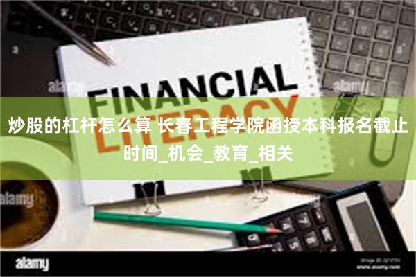 炒股的杠杆怎么算 长春工程学院函授本科报名截止时间_机会_教育_相关