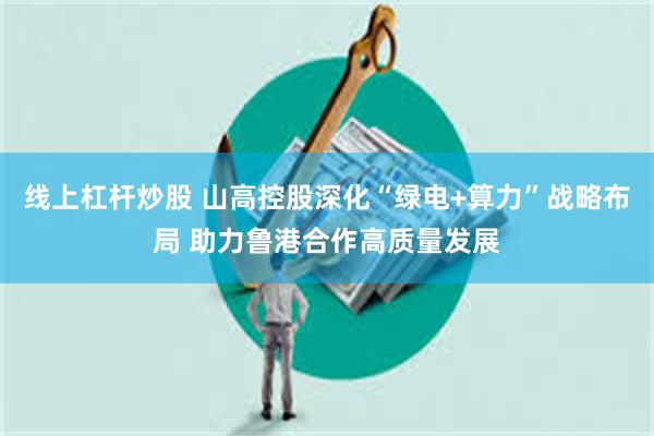 线上杠杆炒股 山高控股深化“绿电+算力”战略布局 助力鲁港合作高质量发展