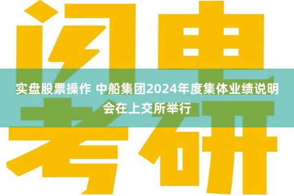 实盘股票操作 中船集团2024年度集体业绩说明会在上交所举行