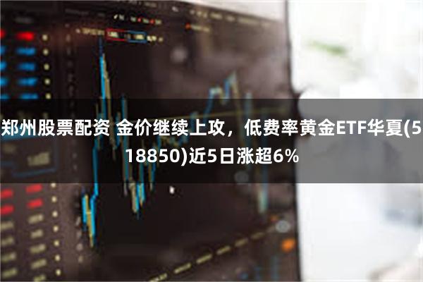 郑州股票配资 金价继续上攻，低费率黄金ETF华夏(518850)近5日涨超6%