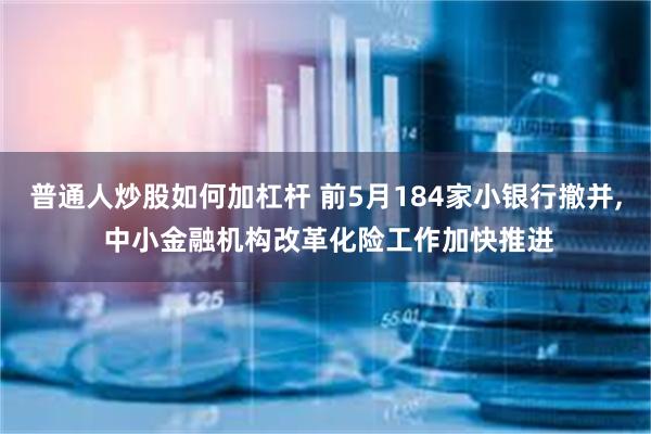 普通人炒股如何加杠杆 前5月184家小银行撤并, 中小金融机构改革化险工作加快推进