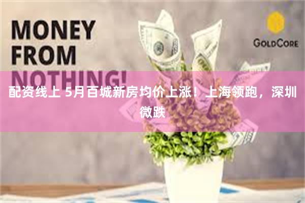 配资线上 5月百城新房均价上涨！上海领跑，深圳微跌