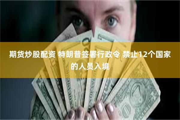 期货炒股配资 特朗普签署行政令 禁止12个国家的人员入境
