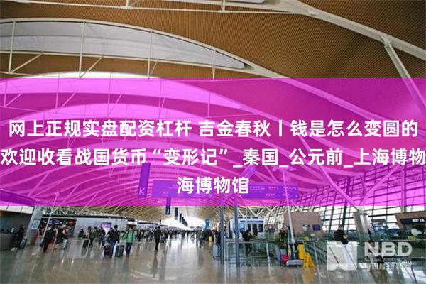 网上正规实盘配资杠杆 吉金春秋丨钱是怎么变圆的？欢迎收看战国货币“变形记”_秦国_公元前_上海博物馆
