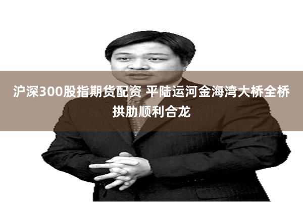 沪深300股指期货配资 平陆运河金海湾大桥全桥拱肋顺利合龙