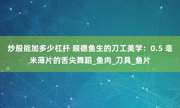 炒股能加多少杠杆 顺德鱼生的刀工美学：0.5 毫米薄片的舌尖舞蹈_鱼肉_刀具_鱼片