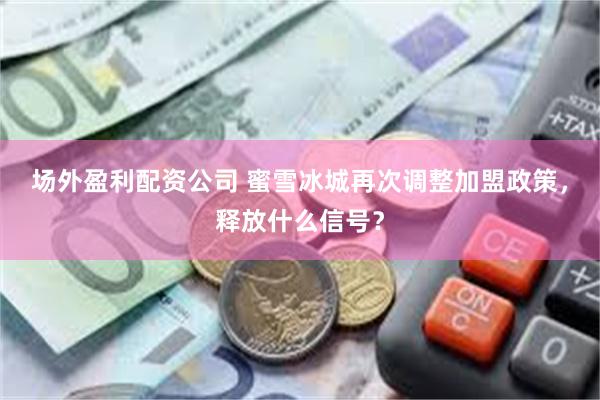 场外盈利配资公司 蜜雪冰城再次调整加盟政策，释放什么信号？