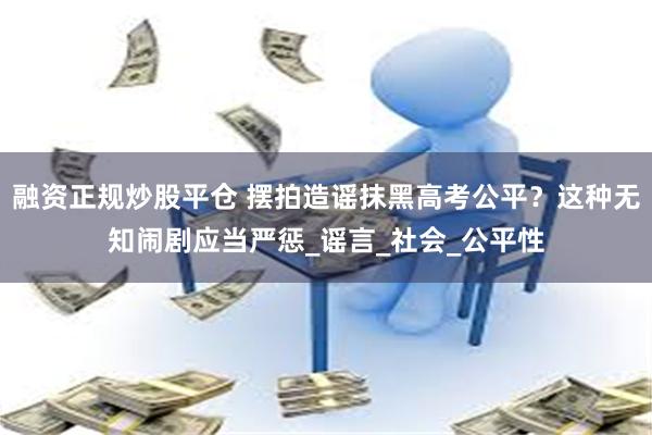 融资正规炒股平仓 摆拍造谣抹黑高考公平？这种无知闹剧应当严惩_谣言_社会_公平性