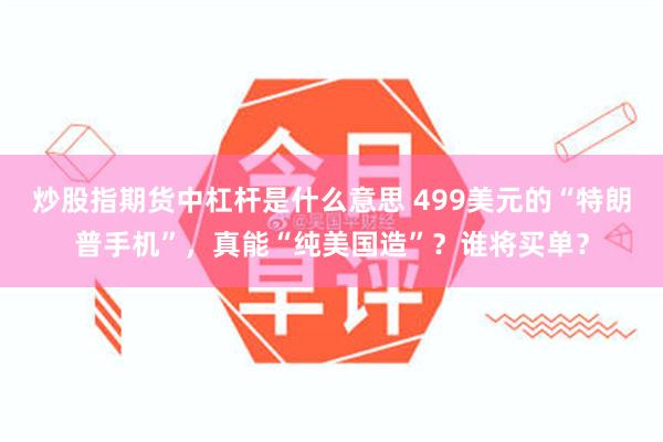 炒股指期货中杠杆是什么意思 499美元的“特朗普手机”，真能“纯美国造”？谁将买单？