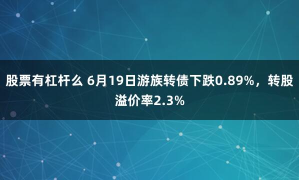 股票有杠杆么 6月19日游族转债下跌0.89%，转股溢价率2.3%