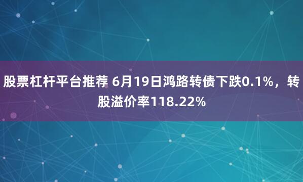 股票杠杆平台推荐 6月19日鸿路转债下跌0.1%，转股溢价率118.22%