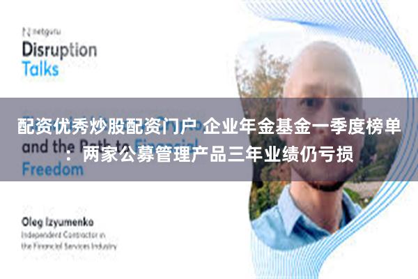 配资优秀炒股配资门户 企业年金基金一季度榜单：两家公募管理产品三年业绩仍亏损