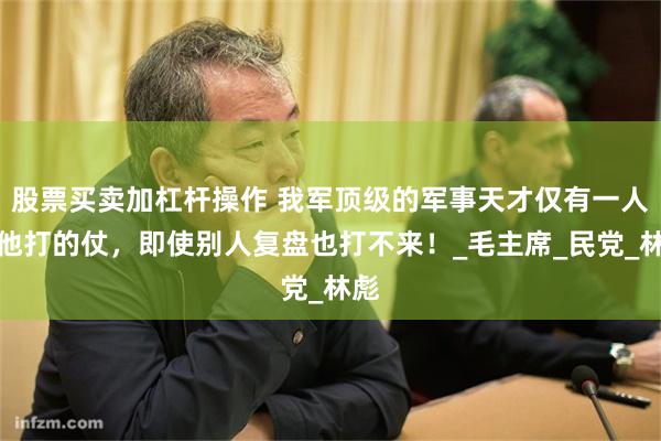 股票买卖加杠杆操作 我军顶级的军事天才仅有一人，他打的仗，即使别人复盘也打不来！_毛主席_民党_林彪