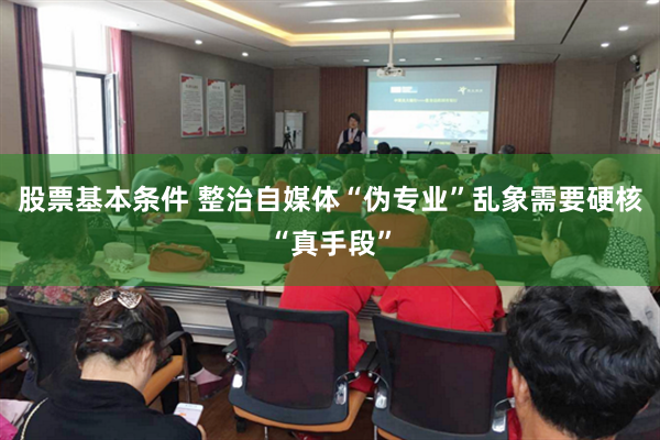 股票基本条件 整治自媒体“伪专业”乱象需要硬核“真手段”